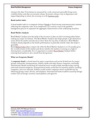 Bond Portfolio Management                                                    Finance Assignment

interpret the data. Uncertainty (as measured by a wide consensus) generally brings more
volatility before and after an economic release. Economic releases vary in importance and
impact depending on where the economy is in the business cycle.

Bond market index

A bond market index is a composite listing of bonds or fixed income instruments and a statistic
reflecting the composite value of its components. It is used as a tool in the portfolio
management process to represent the aggregate characteristics of the underlying securities.

Bond Market Analysis

Bond Market Analysis provides help to the investors to plan out their investing policy before
making any major investment. The Bond Market Analysis also helps people to get themselves
aware about the market and also try to show them the way they would move. Bond Market
Analysis mainly depends on the bond's performances in particular and the index also helps it
generally.
Bond Market Index plays a major role while the Bond Market Analysis is on. It actually gives
the overall scenario of the market and shows whether the market is running on a high or
slowing down considerably. So it is important to conduct Bond Market Analysis before
entering bond market to save oneself from facing losses.

What are Corporate Bonds?

A corporate bond is a bond issued by major corporations and can be divided into five major
groups: industrials, transportations, utilities, banks and other finance companies, and finally
international. Bonds issued from the industrial sector would include manufacturing, mining,
and retail oriented companies. Transportation bonds would then be issued by airlines, trucking
companies, and even railroads. Utilities would include companies which would fall into the
following groups; water, electric, and telephone. International bonds would be issued by foreign
entities such as foreign countries, municipalities, and agencies.




Samuel, A.M ( NIT Bhopal Alumni )                                                           Page 9
Email: ankit.samuel84@gmail.com
Linkedin: http://in.linkedin.com/in/ankitsamuel
Facebook: http://facebook.com/ankit.m.samuel
 