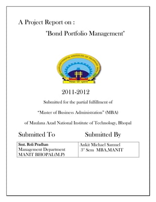 A Project Report on :
               "Bond Portfolio Management"




                        2011-2012
              Submitted for the partial fulfillment of

          “Master of Business Administration” (MBA)

   of Maulana Azad National Institute of Technology, Bhopal

Submitted To                          Submitted By
Smt. Roli Pradhan                 Ankit Michael Samuel
Management Department             3rd Sem MBA,MANIT
MANIT BHOPAL(M.P)
 
