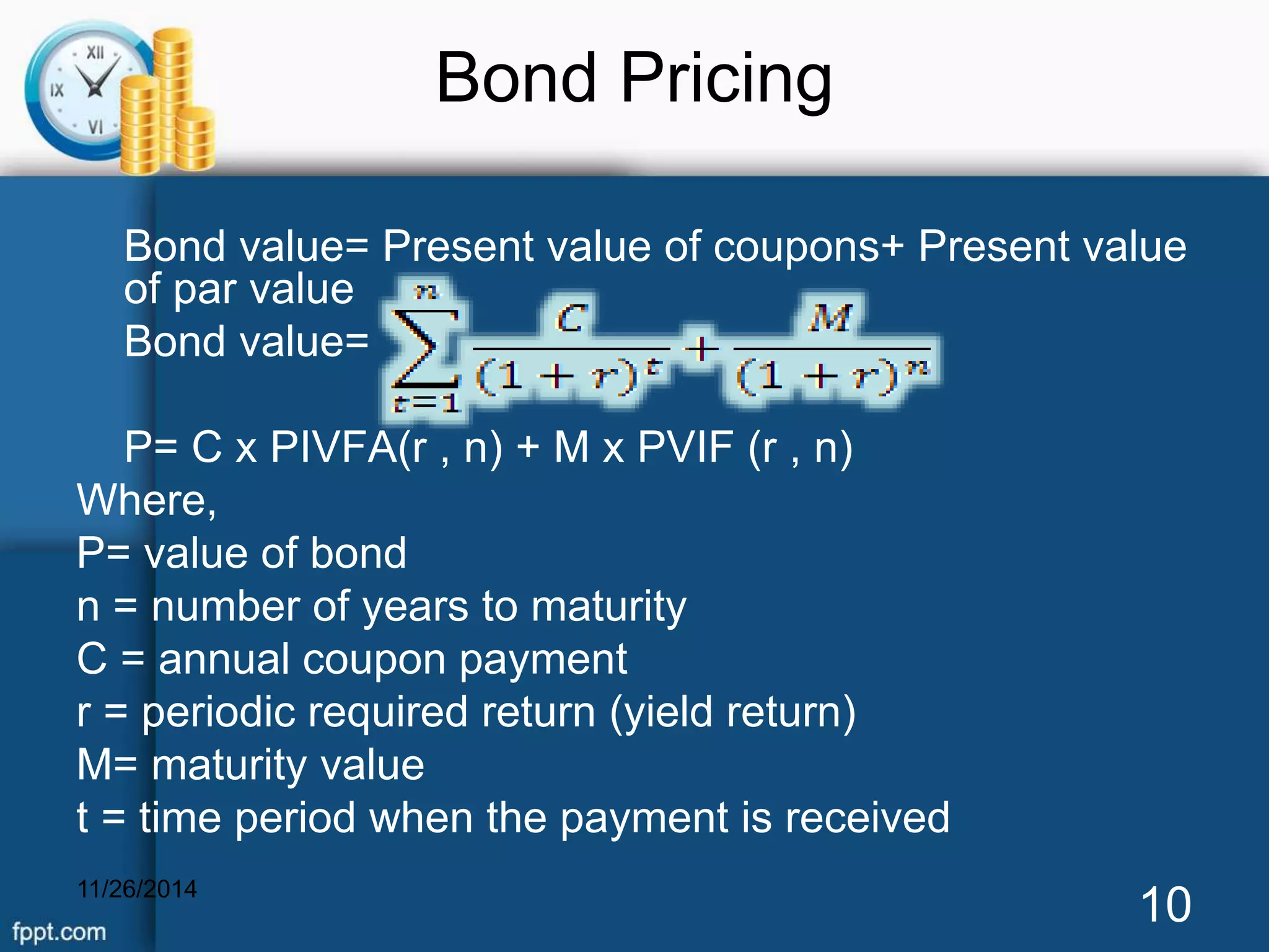 Bond Pricing 
Bond value= Present value of coupons+ Present value 
of par value 
Bond value= 
P= C x PIVFA(r , n) + M x PVIF (r , n) 
Where, 
P= value of bond 
n = number of years to maturity 
C = annual coupon payment 
r = periodic required return (yield return) 
M= maturity value 
t = time period when the payment is received 
11/26/2014 10 
 