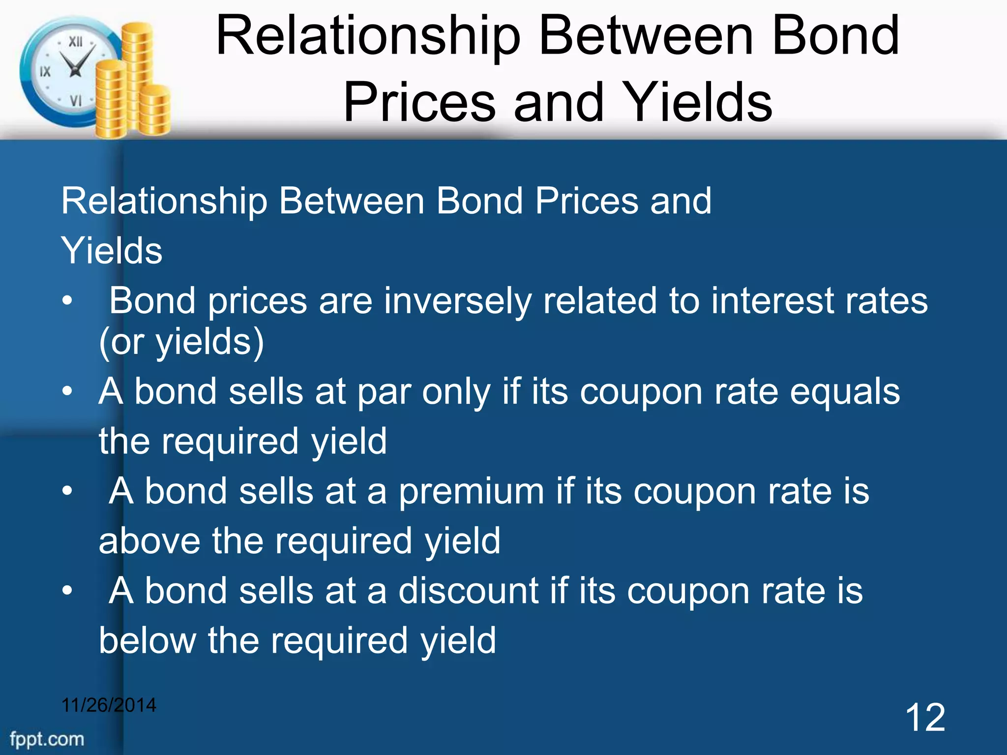 Relationship Between Bond 
Prices and Yields 
Relationship Between Bond Prices and 
Yields 
• Bond prices are inversely related to interest rates 
(or yields) 
• A bond sells at par only if its coupon rate equals 
the required yield 
• A bond sells at a premium if its coupon rate is 
above the required yield 
• A bond sells at a discount if its coupon rate is 
below the required yield 
11/26/2014 12 
 