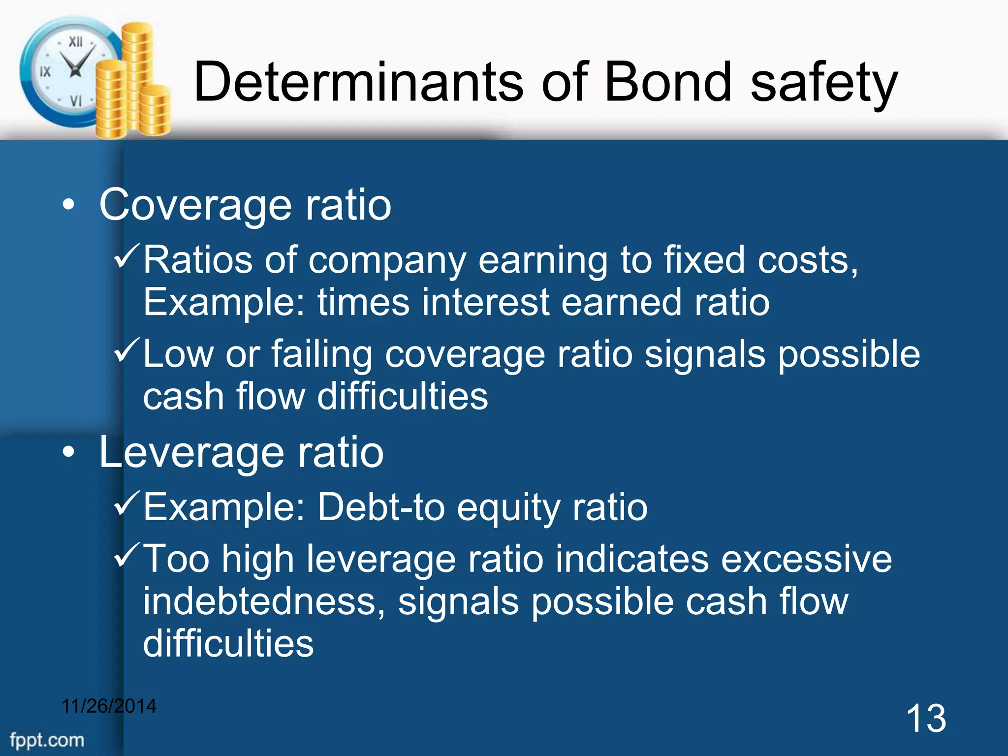 Determinants of Bond safety 
• Coverage ratio 
Ratios of company earning to fixed costs, 
Example: times interest earned ratio 
Low or failing coverage ratio signals possible 
cash flow difficulties 
• Leverage ratio 
Example: Debt-to equity ratio 
Too high leverage ratio indicates excessive 
indebtedness, signals possible cash flow 
difficulties 
11/26/2014 13 
 