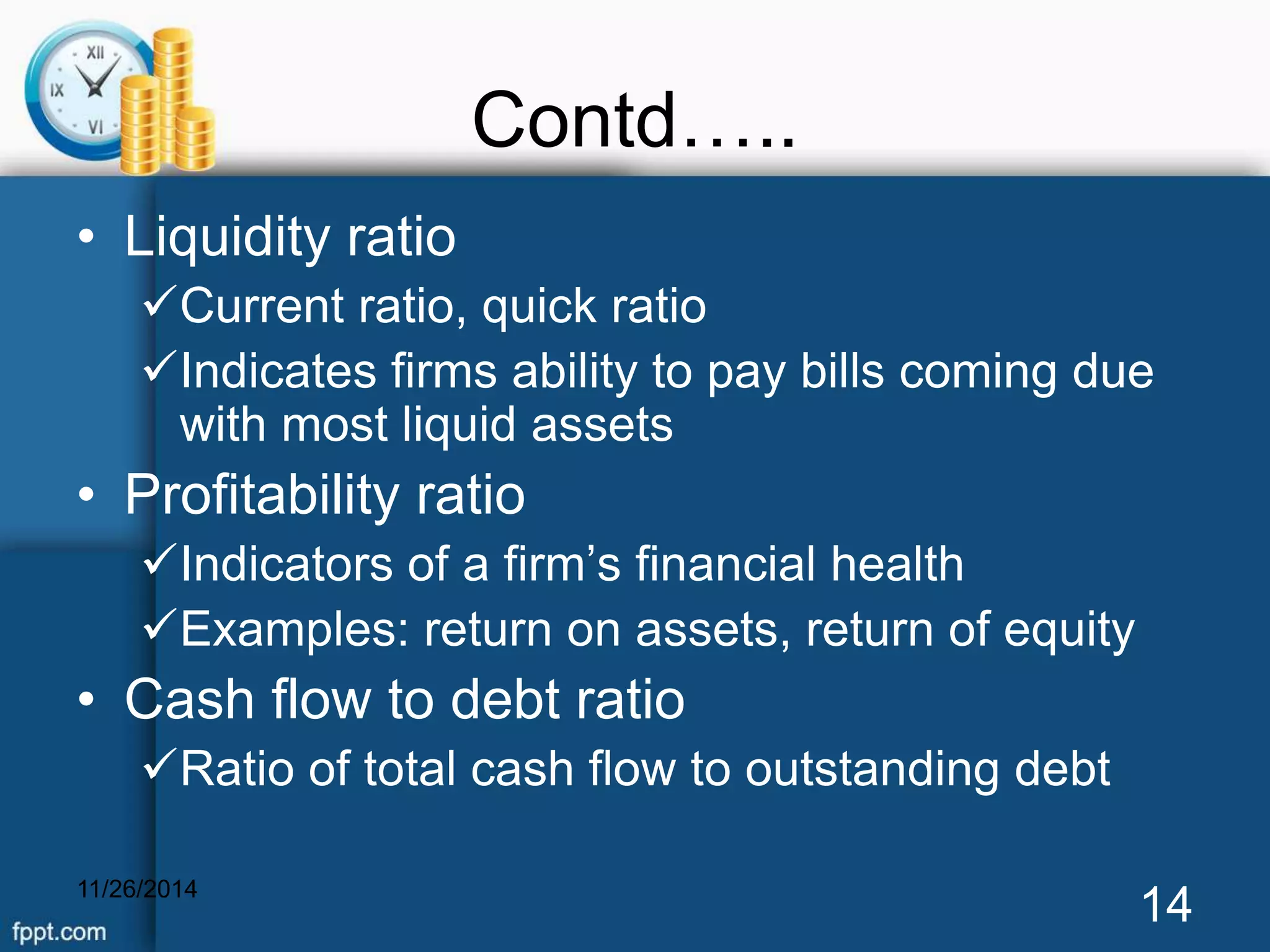 Contd….. 
• Liquidity ratio 
Current ratio, quick ratio 
Indicates firms ability to pay bills coming due 
with most liquid assets 
• Profitability ratio 
Indicators of a firm’s financial health 
Examples: return on assets, return of equity 
• Cash flow to debt ratio 
Ratio of total cash flow to outstanding debt 
11/26/2014 14 
 