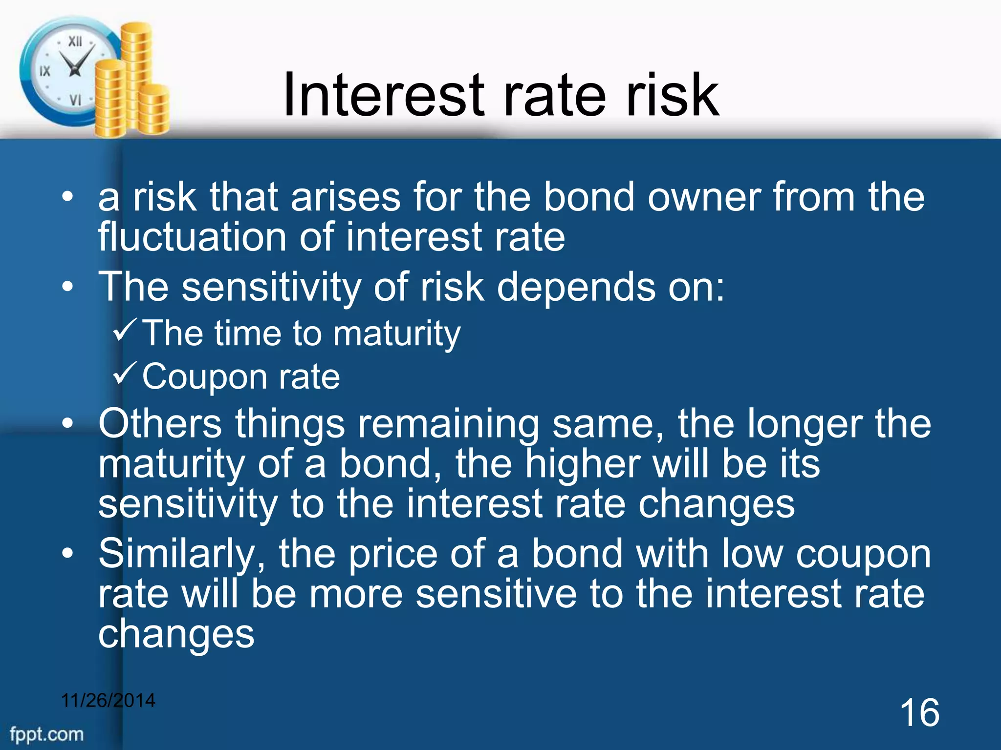 Interest rate risk 
• a risk that arises for the bond owner from the 
fluctuation of interest rate 
• The sensitivity of risk depends on: 
The time to maturity 
Coupon rate 
• Others things remaining same, the longer the 
maturity of a bond, the higher will be its 
sensitivity to the interest rate changes 
• Similarly, the price of a bond with low coupon 
rate will be more sensitive to the interest rate 
changes 
11/26/2014 16 
 