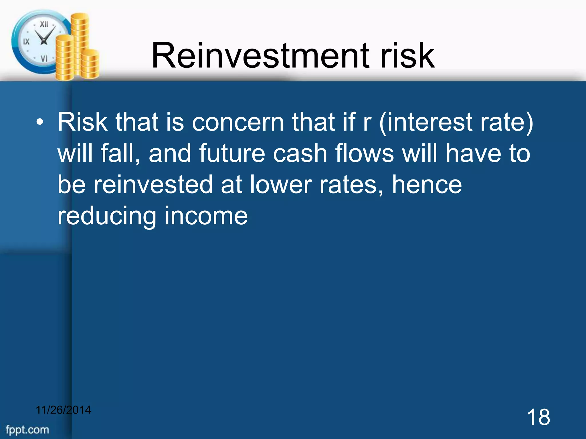 Reinvestment risk 
• Risk that is concern that if r (interest rate) 
will fall, and future cash flows will have to 
be reinvested at lower rates, hence 
reducing income 
11/26/2014 18 
 