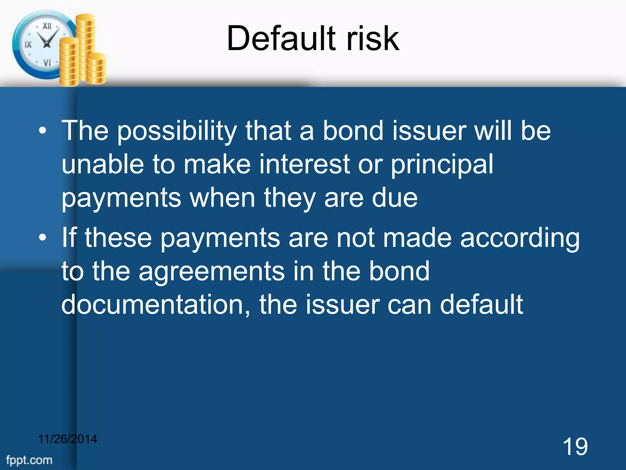 Default risk 
• The possibility that a bond issuer will be 
unable to make interest or principal 
payments when they are due 
• If these payments are not made according 
to the agreements in the bond 
documentation, the issuer can default 
11/26/2014 19 
 
