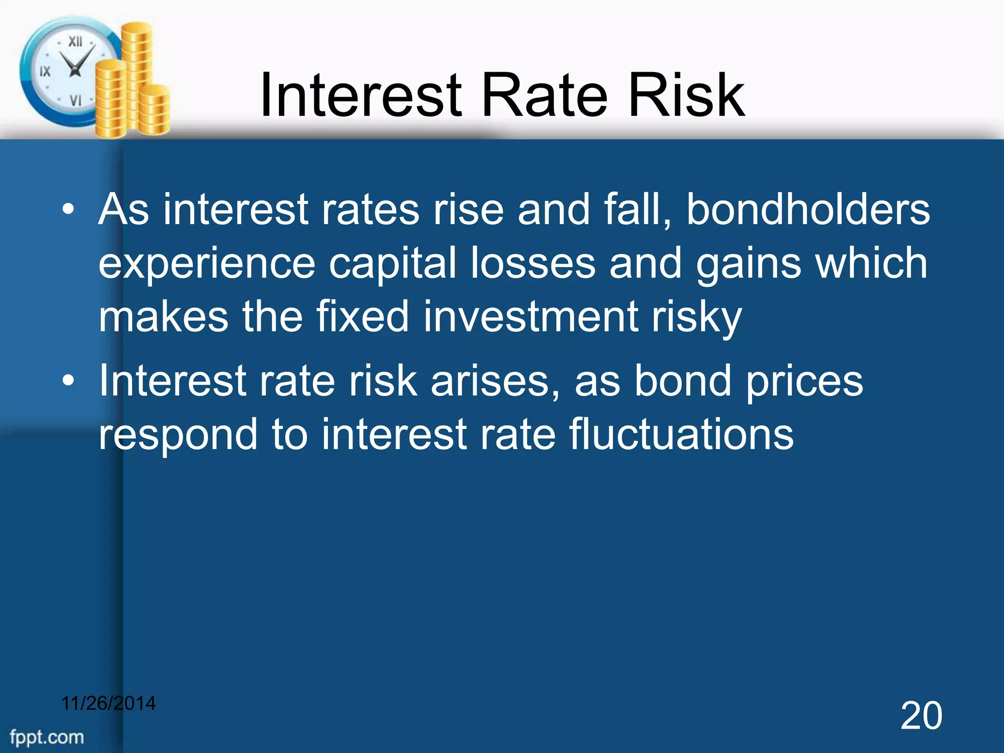 Interest Rate Risk 
• As interest rates rise and fall, bondholders 
experience capital losses and gains which 
makes the fixed investment risky 
• Interest rate risk arises, as bond prices 
respond to interest rate fluctuations 
11/26/2014 20 
 