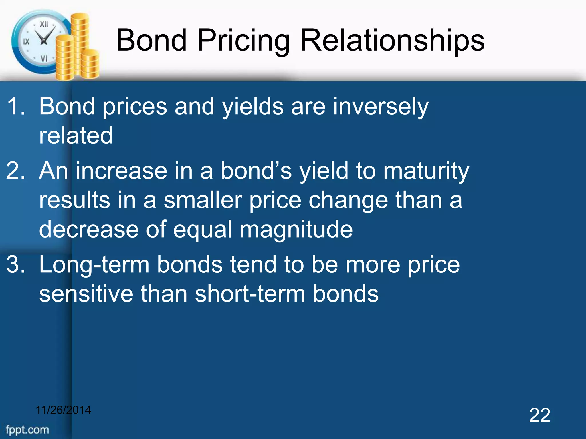 Bond Pricing Relationships 
1. Bond prices and yields are inversely 
related 
2. An increase in a bond’s yield to maturity 
results in a smaller price change than a 
decrease of equal magnitude 
3. Long-term bonds tend to be more price 
sensitive than short-term bonds 
11/26/2014 22 
 