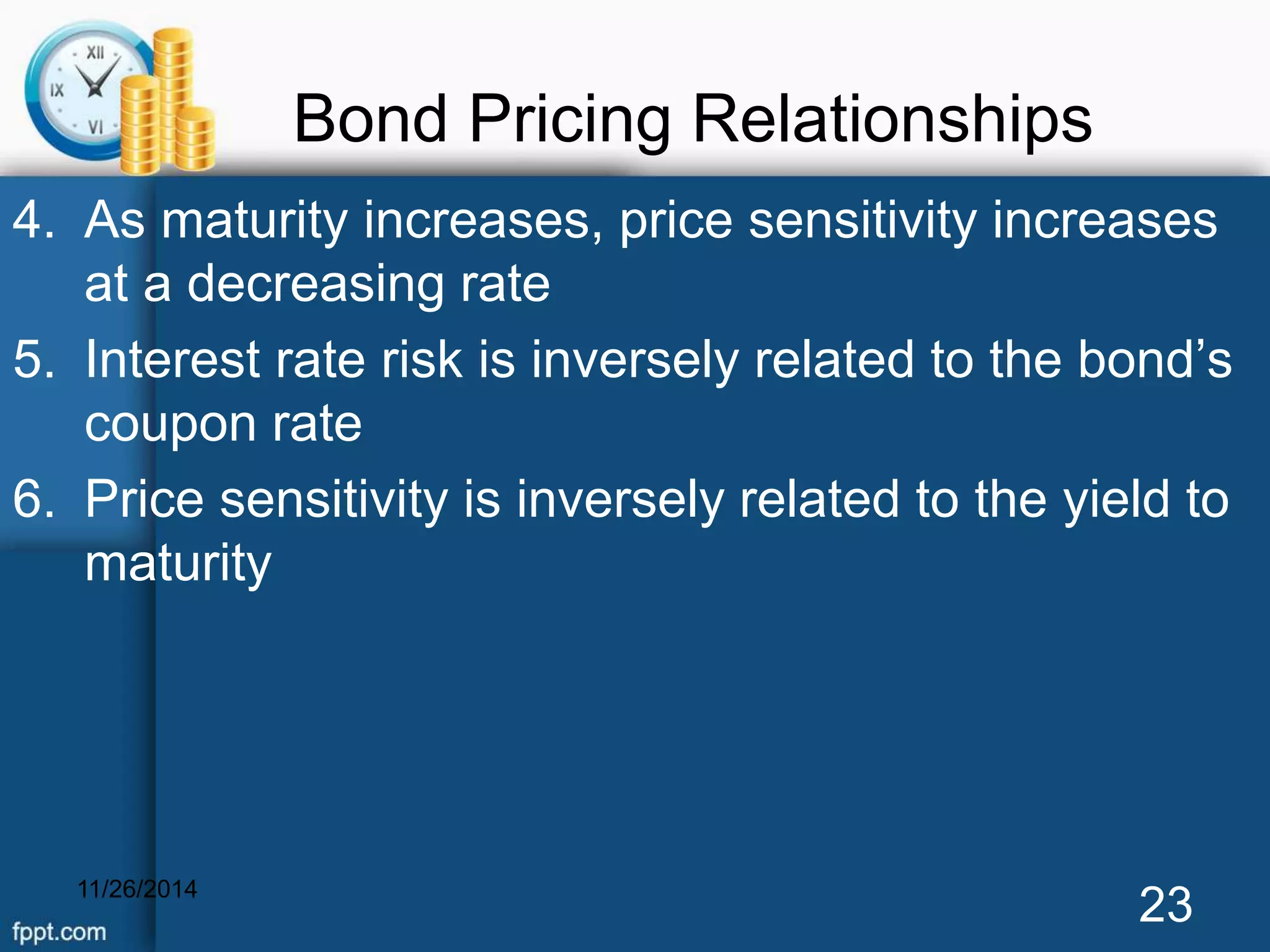 Bond Pricing Relationships 
4. As maturity increases, price sensitivity increases 
at a decreasing rate 
5. Interest rate risk is inversely related to the bond’s 
coupon rate 
6. Price sensitivity is inversely related to the yield to 
maturity 
11/26/2014 23 
 