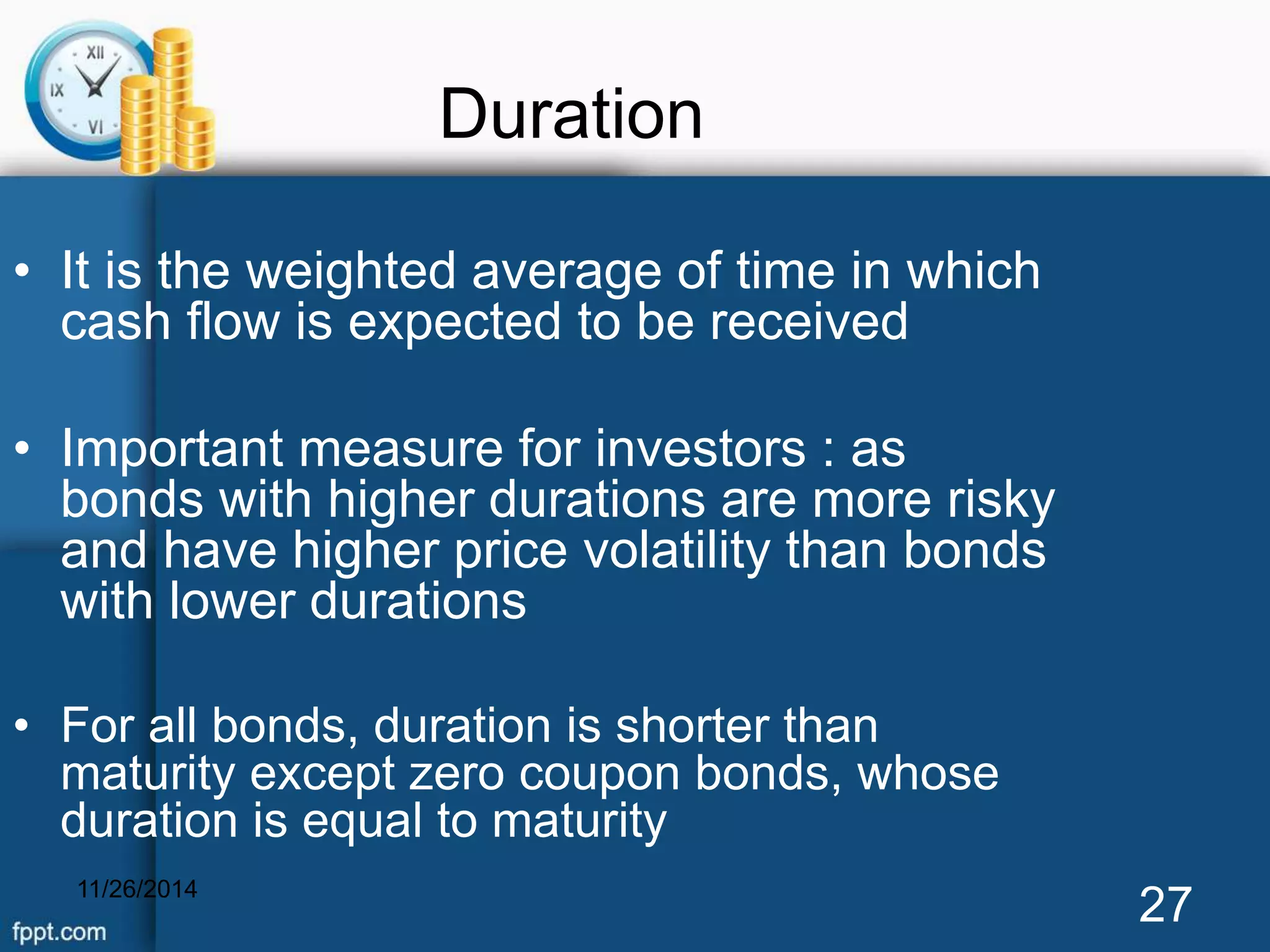 Duration 
• It is the weighted average of time in which 
cash flow is expected to be received 
• Important measure for investors : as 
bonds with higher durations are more risky 
and have higher price volatility than bonds 
with lower durations 
• For all bonds, duration is shorter than 
maturity except zero coupon bonds, whose 
duration is equal to maturity 
11/26/2014 27 
 