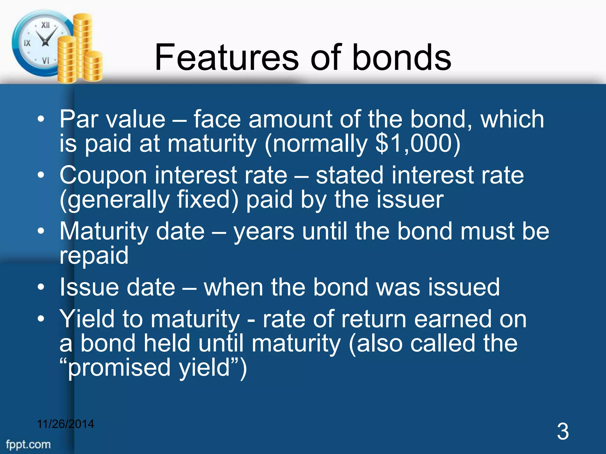 Features of bonds 
• Par value – face amount of the bond, which 
is paid at maturity (normally $1,000) 
• Coupon interest rate – stated interest rate 
(generally fixed) paid by the issuer 
• Maturity date – years until the bond must be 
repaid 
• Issue date – when the bond was issued 
• Yield to maturity - rate of return earned on 
a bond held until maturity (also called the 
“promised yield”) 
11/26/2014 3 
 