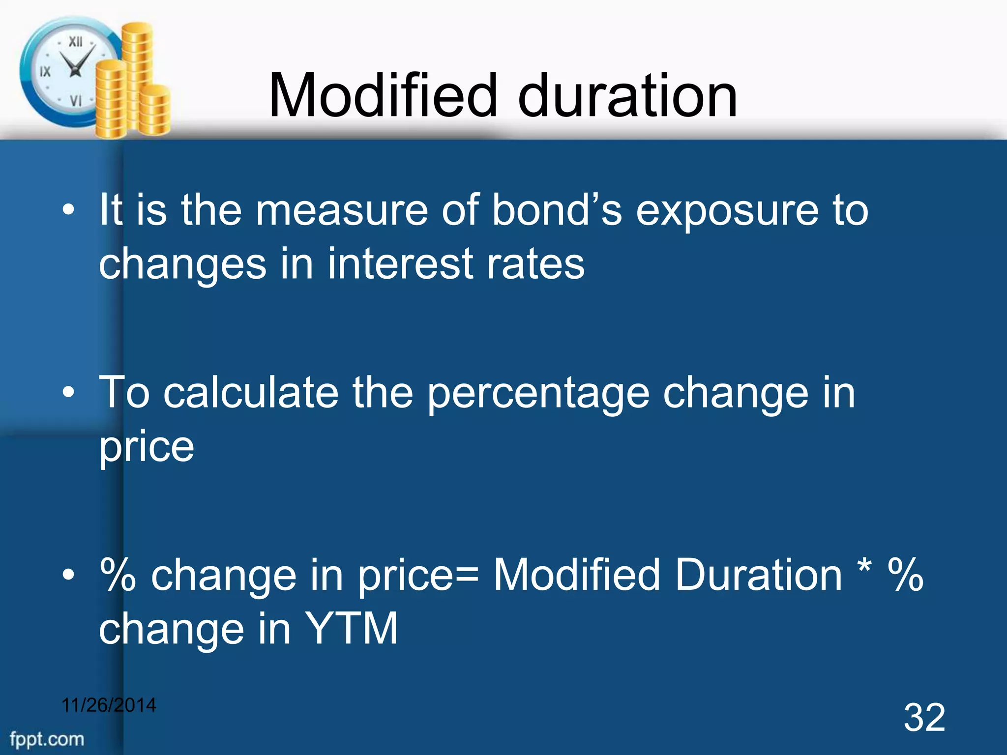 Modified duration 
• It is the measure of bond’s exposure to 
changes in interest rates 
• To calculate the percentage change in 
price 
• % change in price= Modified Duration * % 
change in YTM 
11/26/2014 32 
 