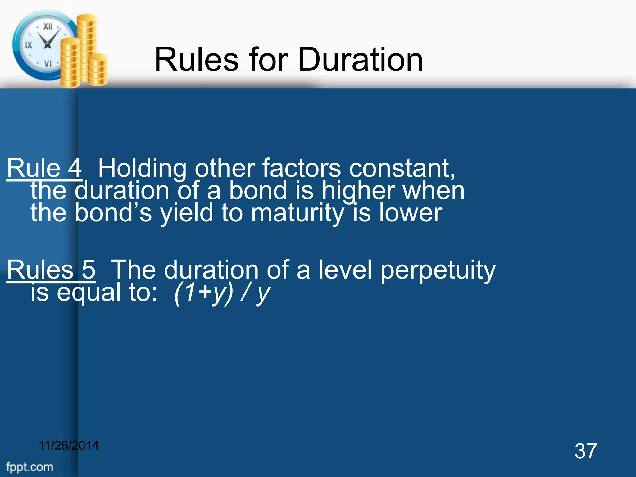 Rules for Duration 
Rule 4 Holding other factors constant, 
the duration of a bond is higher when 
the bond’s yield to maturity is lower 
Rules 5 The duration of a level perpetuity 
is equal to: (1+y) / y 
11/26/2014 37 
 