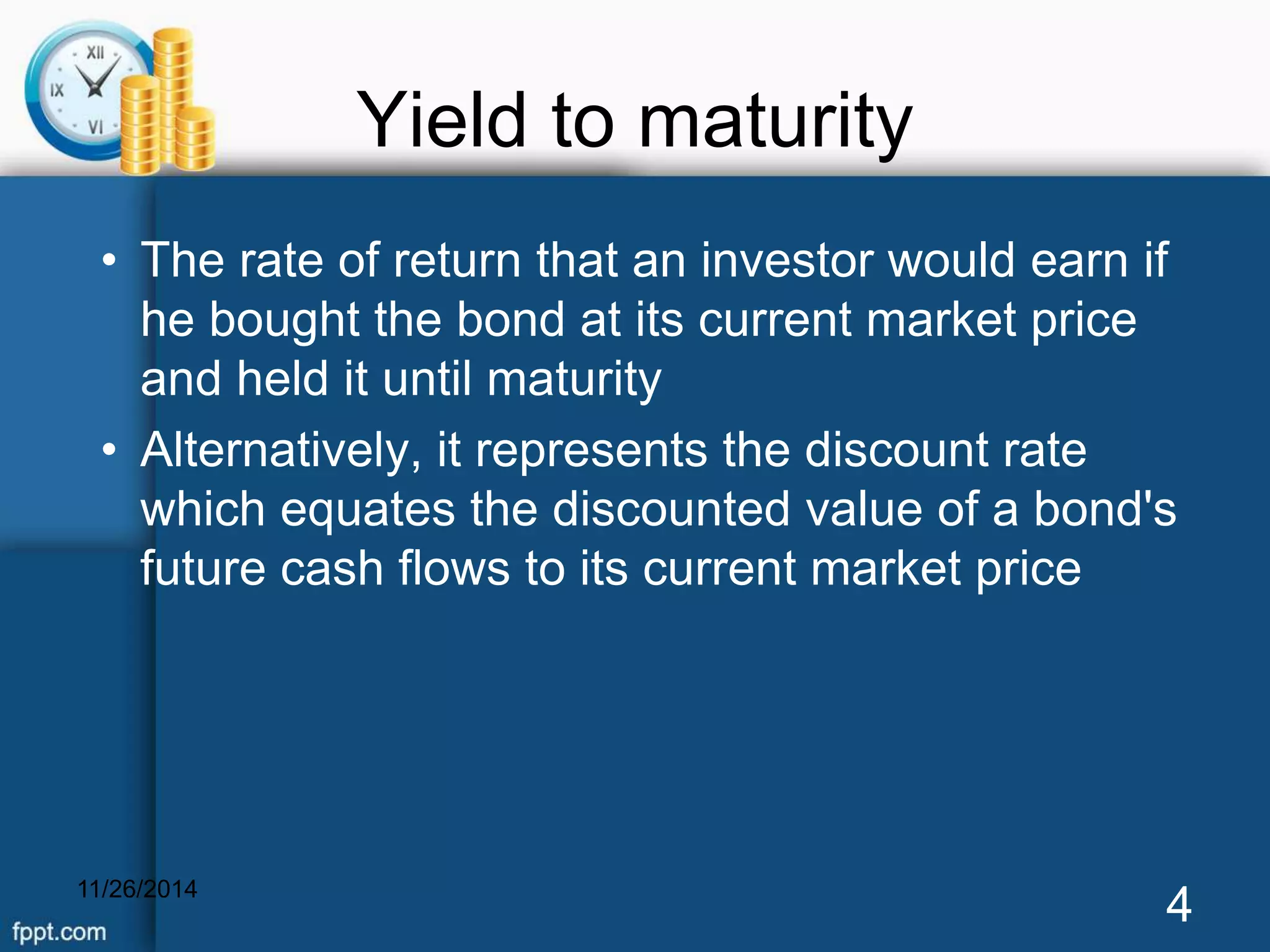 Yield to maturity 
• The rate of return that an investor would earn if 
he bought the bond at its current market price 
and held it until maturity 
• Alternatively, it represents the discount rate 
which equates the discounted value of a bond's 
future cash flows to its current market price 
11/26/2014 4 
 