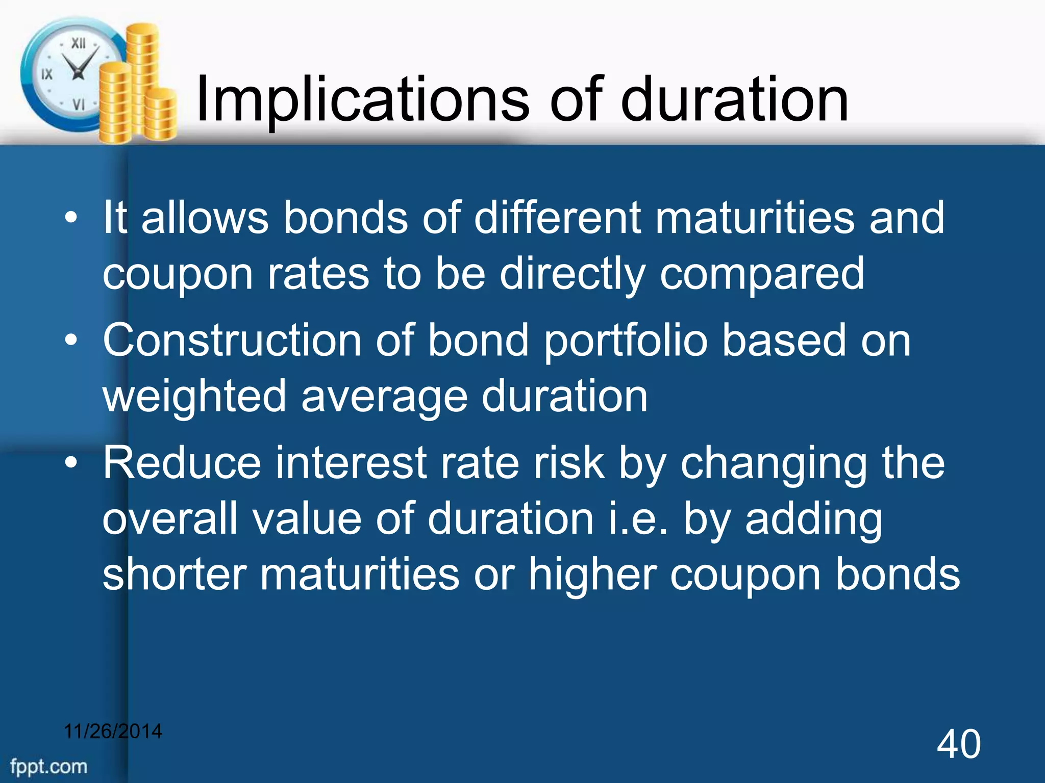 Implications of duration 
• It allows bonds of different maturities and 
coupon rates to be directly compared 
• Construction of bond portfolio based on 
weighted average duration 
• Reduce interest rate risk by changing the 
overall value of duration i.e. by adding 
shorter maturities or higher coupon bonds 
11/26/2014 40 
 