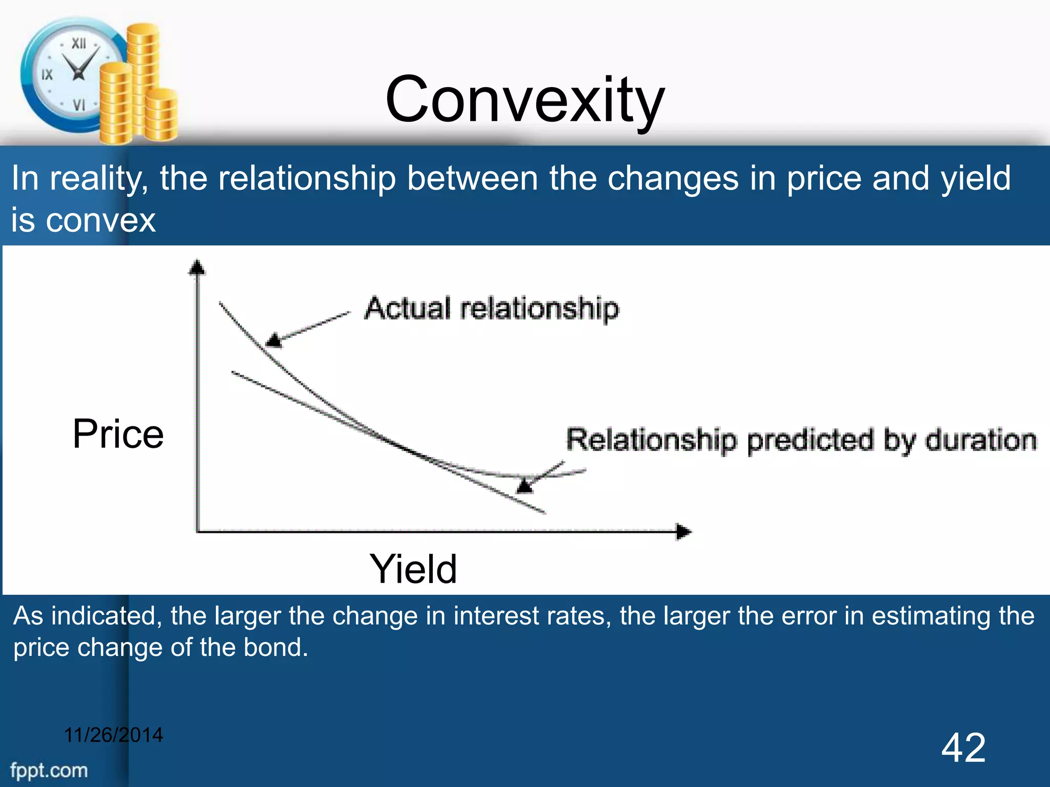 Convexity 
In reality, the relationship between the changes in price and yield 
is convex 
Price 
Yield 
As indicated, the larger the change in interest rates, the larger the error in estimating the 
price change of the bond. 
11/26/2014 42 
 