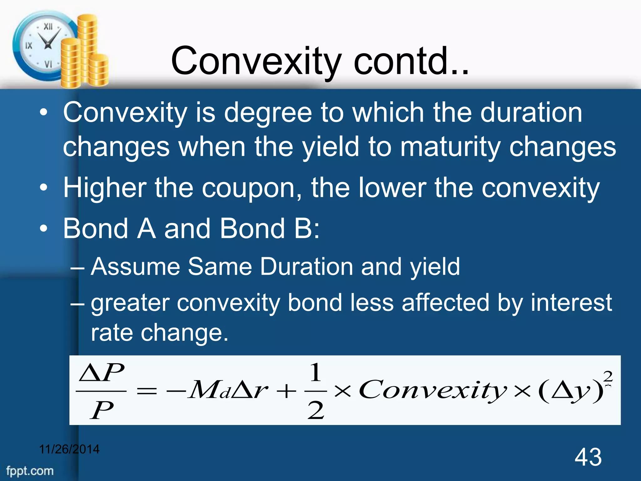 Convexity contd.. 
• Convexity is degree to which the duration 
changes when the yield to maturity changes 
• Higher the coupon, the lower the convexity 
• Bond A and Bond B: 
– Assume Same Duration and yield 
– greater convexity bond less affected by interest 
rate change. 
1 
M r Convexity y 
P 
11/26/2014 43 
 2 
( ) 
2 
P 
  d     
 
 