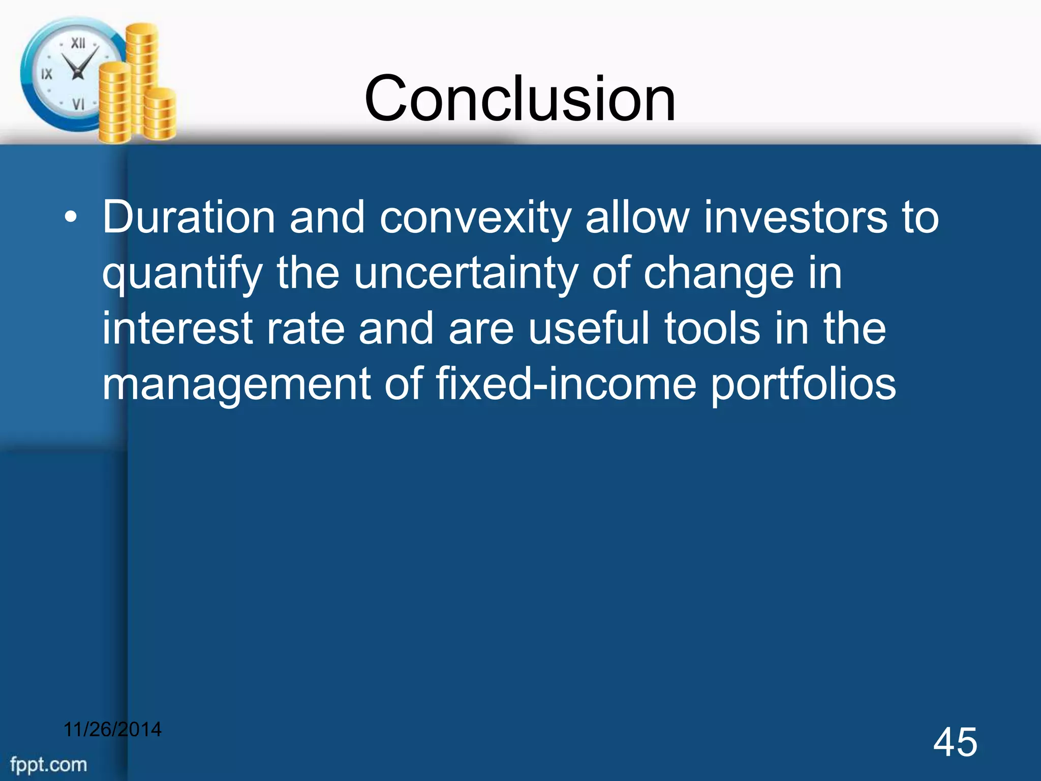 Conclusion 
• Duration and convexity allow investors to 
quantify the uncertainty of change in 
interest rate and are useful tools in the 
management of fixed-income portfolios 
11/26/2014 45 
 