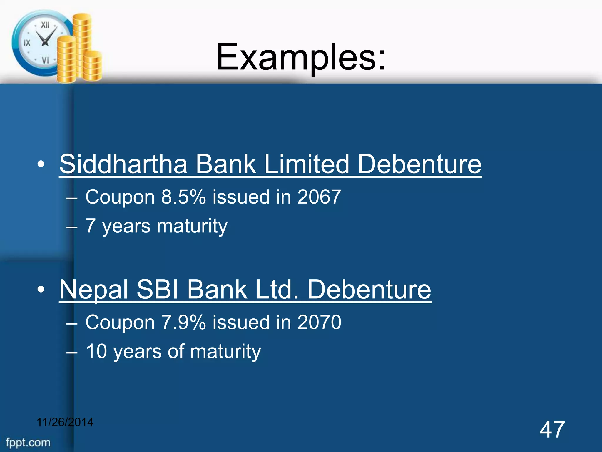 Examples: 
• Siddhartha Bank Limited Debenture 
– Coupon 8.5% issued in 2067 
– 7 years maturity 
• Nepal SBI Bank Ltd. Debenture 
– Coupon 7.9% issued in 2070 
– 10 years of maturity 
11/26/2014 47 
