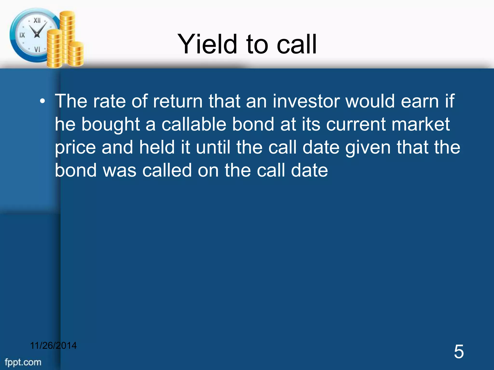 Yield to call 
• The rate of return that an investor would earn if 
he bought a callable bond at its current market 
price and held it until the call date given that the 
bond was called on the call date 
11/26/2014 5 
 