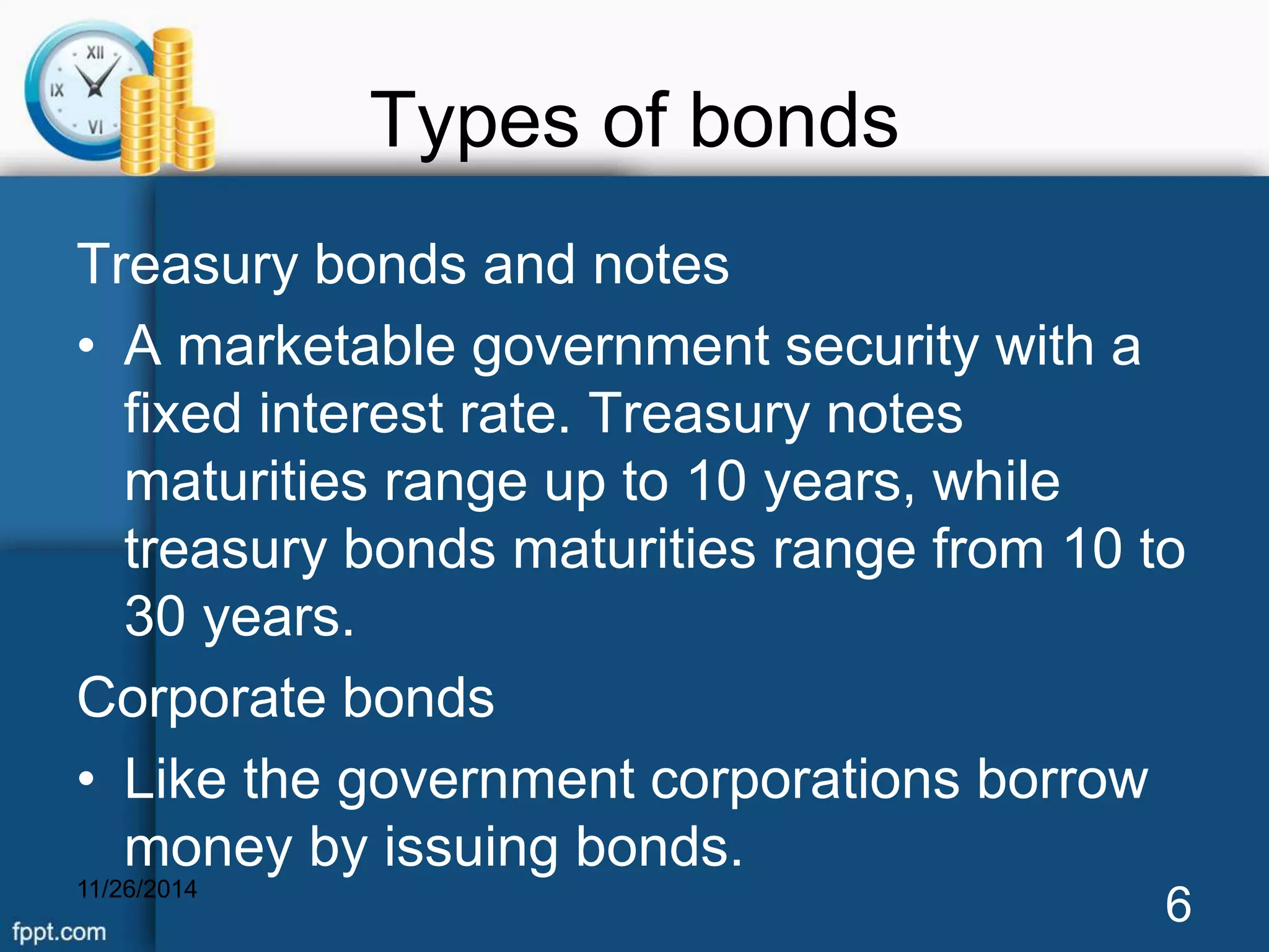 Types of bonds 
Treasury bonds and notes 
• A marketable government security with a 
fixed interest rate. Treasury notes 
maturities range up to 10 years, while 
treasury bonds maturities range from 10 to 
30 years. 
Corporate bonds 
• Like the government corporations borrow 
money by issuing bonds. 
11/26/2014 6 
 