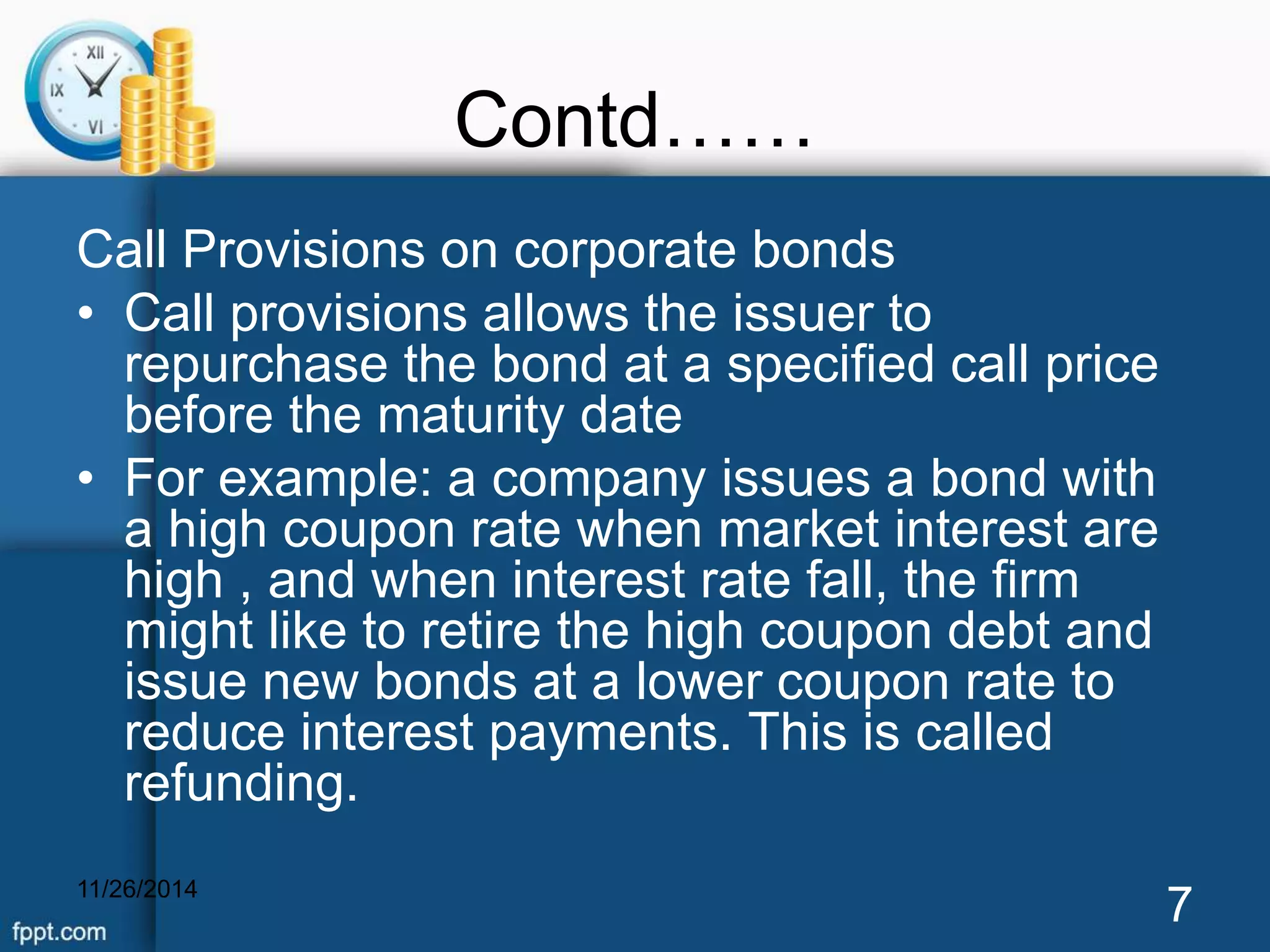 Contd…… 
Call Provisions on corporate bonds 
• Call provisions allows the issuer to 
repurchase the bond at a specified call price 
before the maturity date 
• For example: a company issues a bond with 
a high coupon rate when market interest are 
high , and when interest rate fall, the firm 
might like to retire the high coupon debt and 
issue new bonds at a lower coupon rate to 
reduce interest payments. This is called 
refunding. 
11/26/2014 7 
 