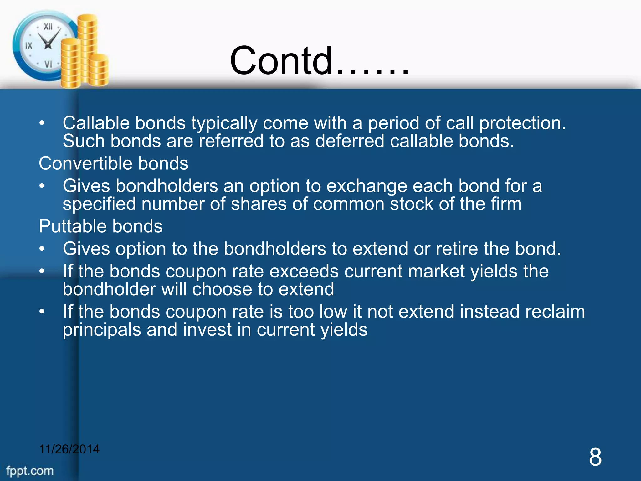 Contd…… 
• Callable bonds typically come with a period of call protection. 
Such bonds are referred to as deferred callable bonds. 
Convertible bonds 
• Gives bondholders an option to exchange each bond for a 
specified number of shares of common stock of the firm 
Puttable bonds 
• Gives option to the bondholders to extend or retire the bond. 
• If the bonds coupon rate exceeds current market yields the 
bondholder will choose to extend 
• If the bonds coupon rate is too low it not extend instead reclaim 
principals and invest in current yields 
11/26/2014 8 
 