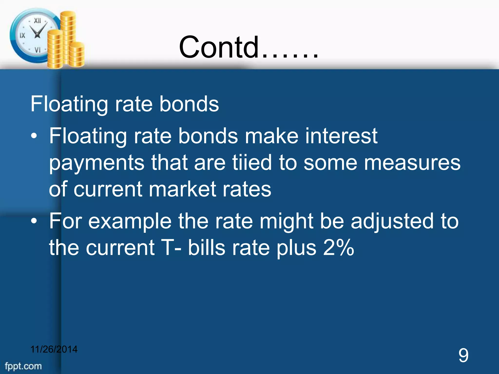 Contd…… 
Floating rate bonds 
• Floating rate bonds make interest 
payments that are tiied to some measures 
of current market rates 
• For example the rate might be adjusted to 
the current T- bills rate plus 2% 
11/26/2014 9 
 