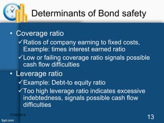 Determinants of Bond safety 
• Coverage ratio 
Ratios of company earning to fixed costs, 
Example: times interest earned ratio 
Low or failing coverage ratio signals possible 
cash flow difficulties 
• Leverage ratio 
Example: Debt-to equity ratio 
Too high leverage ratio indicates excessive 
indebtedness, signals possible cash flow 
difficulties 
11/26/2014 13 
 