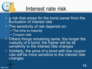 Interest rate risk 
• a risk that arises for the bond owner from the 
fluctuation of interest rate 
• The sensitivity of risk depends on: 
The time to maturity 
Coupon rate 
• Others things remaining same, the longer the 
maturity of a bond, the higher will be its 
sensitivity to the interest rate changes 
• Similarly, the price of a bond with low coupon 
rate will be more sensitive to the interest rate 
changes 
11/26/2014 16 
 