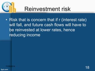 Reinvestment risk 
• Risk that is concern that if r (interest rate) 
will fall, and future cash flows will have to 
be reinvested at lower rates, hence 
reducing income 
11/26/2014 18 
 