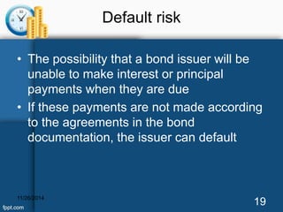 Default risk 
• The possibility that a bond issuer will be 
unable to make interest or principal 
payments when they are due 
• If these payments are not made according 
to the agreements in the bond 
documentation, the issuer can default 
11/26/2014 19 
 