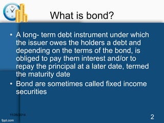 What is bond? 
• A long- term debt instrument under which 
the issuer owes the holders a debt and 
depending on the terms of the bond, is 
obliged to pay them interest and/or to 
repay the principal at a later date, termed 
the maturity date 
• Bond are sometimes called fixed income 
securities 
11/26/2014 2 
 