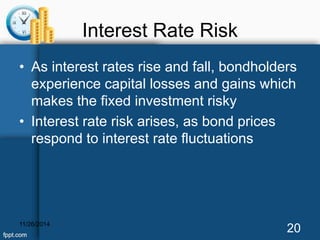 Interest Rate Risk 
• As interest rates rise and fall, bondholders 
experience capital losses and gains which 
makes the fixed investment risky 
• Interest rate risk arises, as bond prices 
respond to interest rate fluctuations 
11/26/2014 20 
 