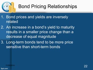 Bond Pricing Relationships 
1. Bond prices and yields are inversely 
related 
2. An increase in a bond’s yield to maturity 
results in a smaller price change than a 
decrease of equal magnitude 
3. Long-term bonds tend to be more price 
sensitive than short-term bonds 
11/26/2014 22 
 