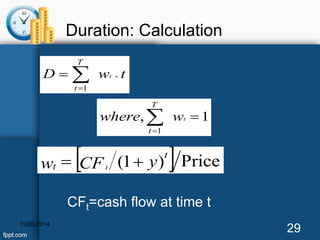 Duration: Calculation 
  
T 
  
D wt t 
where wt 
, 1 
 
1 
T 
t 
t 
 
1 
w  t CF (1  
y) t 
 Price 
t CFt=cash flow at time t 
11/26/2014 29 
 