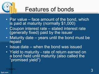 Features of bonds 
• Par value – face amount of the bond, which 
is paid at maturity (normally $1,000) 
• Coupon interest rate – stated interest rate 
(generally fixed) paid by the issuer 
• Maturity date – years until the bond must be 
repaid 
• Issue date – when the bond was issued 
• Yield to maturity - rate of return earned on 
a bond held until maturity (also called the 
“promised yield”) 
11/26/2014 3 
 