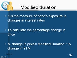 Modified duration 
• It is the measure of bond’s exposure to 
changes in interest rates 
• To calculate the percentage change in 
price 
• % change in price= Modified Duration * % 
change in YTM 
11/26/2014 32 
 