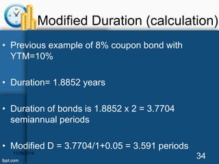 Modified Duration (calculation) 
• Previous example of 8% coupon bond with 
YTM=10% 
• Duration= 1.8852 years 
• Duration of bonds is 1.8852 x 2 = 3.7704 
semiannual periods 
• Modified D = 3.7704/1+0.05 = 3.591 periods 
11/26/2014 34 
 