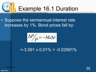 Example 16.1 Duration 
• Suppose the semiannual interest rate 
increases by 1%. Bond prices fall by: 
P    d 
M r 
P 
=-3.591 x 0.01% = -0.03591% 
11/26/2014 35 
 