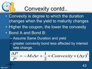 Convexity contd.. 
• Convexity is degree to which the duration 
changes when the yield to maturity changes 
• Higher the coupon, the lower the convexity 
• Bond A and Bond B: 
– Assume Same Duration and yield 
– greater convexity bond less affected by interest 
rate change. 
1 
M r Convexity y 
P 
11/26/2014 43 
 2 
( ) 
2 
P 
  d     
 
 