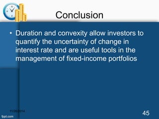 Conclusion 
• Duration and convexity allow investors to 
quantify the uncertainty of change in 
interest rate and are useful tools in the 
management of fixed-income portfolios 
11/26/2014 45 
 