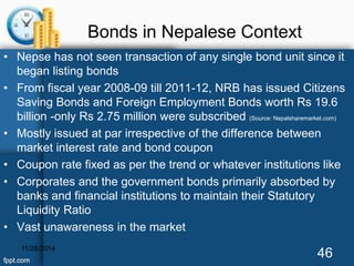 Bonds in Nepalese Context 
• Nepse has not seen transaction of any single bond unit since it 
began listing bonds 
• From fiscal year 2008-09 till 2011-12, NRB has issued Citizens 
Saving Bonds and Foreign Employment Bonds worth Rs 19.6 
billion -only Rs 2.75 million were subscribed (Source: Nepalsharemarket.com) 
• Mostly issued at par irrespective of the difference between 
market interest rate and bond coupon 
• Coupon rate fixed as per the trend or whatever institutions like 
• Corporates and the government bonds primarily absorbed by 
banks and financial institutions to maintain their Statutory 
Liquidity Ratio 
• Vast unawareness in the market 
11/26/2014 46 
 