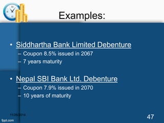 Examples: 
• Siddhartha Bank Limited Debenture 
– Coupon 8.5% issued in 2067 
– 7 years maturity 
• Nepal SBI Bank Ltd. Debenture 
– Coupon 7.9% issued in 2070 
– 10 years of maturity 
11/26/2014 47 
