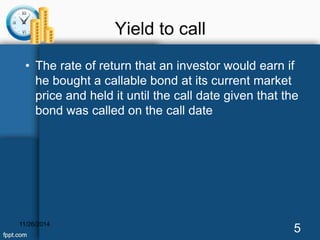 Yield to call 
• The rate of return that an investor would earn if 
he bought a callable bond at its current market 
price and held it until the call date given that the 
bond was called on the call date 
11/26/2014 5 
 