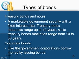 Types of bonds 
Treasury bonds and notes 
• A marketable government security with a 
fixed interest rate. Treasury notes 
maturities range up to 10 years, while 
treasury bonds maturities range from 10 to 
30 years. 
Corporate bonds 
• Like the government corporations borrow 
money by issuing bonds. 
11/26/2014 6 
 