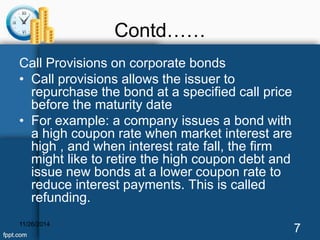 Contd…… 
Call Provisions on corporate bonds 
• Call provisions allows the issuer to 
repurchase the bond at a specified call price 
before the maturity date 
• For example: a company issues a bond with 
a high coupon rate when market interest are 
high , and when interest rate fall, the firm 
might like to retire the high coupon debt and 
issue new bonds at a lower coupon rate to 
reduce interest payments. This is called 
refunding. 
11/26/2014 7 
 