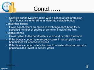 Contd…… 
• Callable bonds typically come with a period of call protection. 
Such bonds are referred to as deferred callable bonds. 
Convertible bonds 
• Gives bondholders an option to exchange each bond for a 
specified number of shares of common stock of the firm 
Puttable bonds 
• Gives option to the bondholders to extend or retire the bond. 
• If the bonds coupon rate exceeds current market yields the 
bondholder will choose to extend 
• If the bonds coupon rate is too low it not extend instead reclaim 
principals and invest in current yields 
11/26/2014 8 
 