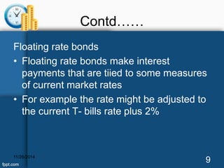 Contd…… 
Floating rate bonds 
• Floating rate bonds make interest 
payments that are tiied to some measures 
of current market rates 
• For example the rate might be adjusted to 
the current T- bills rate plus 2% 
11/26/2014 9 
 