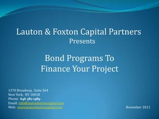Lauton & Foxton Capital Partners
                                      Presents

                     Bond Programs To
                    Finance Your Project

1370 Broadway, Suite 564
New York, NY 10018
Phone: 646 380 1989
Email: info@lautonfoxtoncapital.com
Web: www.lautonfoxtoncapital.com                 November 2011
 