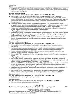 ROBIN L. BOND
PAGE 2
o   Engaged in ERP implementation for three company codes in the finance and procurement areas
    using ASAP methodology: business requirements gathering; configuration; quality assurance testing;
    custom report development.
Division Financial Analyst
COX NEWSPAPERS INC. / DIVISION HEADQUARTERS - Atlanta, GA; APR 2007 – APR 2008
• Coordinated Yahoo consortium financial activities for Cox Newspapers group: developed
    relationships between Yahoo, headquarters and locations; prepared weekly and monthly revenue
    reports and invoices; performed account reconciliations; developed reporting, deposit, and payment
    procedures; facilitated revenue recognition policy; participated in implementation of Hot Jobs and
    Search projects.
• Served as financial liaison between division headquarters and SAP Service Center IT group:
    prepared monthly journal entries including payroll reclasses and accruals; monthly spending analysis
    including classification and budget variances; annual budget for capital and expenses.
• Coordinated and participated in annual budget process for headquarters. Compiled and analyzed
    budget financial information and statistics for all Cox newspapers.
      Accomplishments:
o Reviewed and edited materials and delivered training classes for finance personnel covering general
    ledger, budget input and reporting, management reporting, purchasing, management approvals,
    asset management and accounts payable.
o Led a six person team in an SAP upgrade: coordinated between Finance and IT teams; tracked
    results and issues; developed and documented resolutions for issues; trained end users on new
    functionality.
Manager of Financial Analysis
COX OHIO PUBLISHING/DAYTON NEWSPAPERS INC. - Dayton, OH; AUG 1999 – APR 2007
• Managed two full time financial analysts including coaching, periodic reviews and incentive
   calculations.
• Conducted month end close: physical inventory counts and expense allocations, job costing,
   commercial revenues, newsprint consumption analysis and balance sheet reconciliations.
• Supervised expense budget: payroll for 1,300+ employees and newsprint for four dailies, four
   weeklies and assorted other specialty products.
• Managed SAP BW query design for financial reporting and tested new SAP modules as they came
   on line.
     Accomplishments:
o Coordinated physical move from one building to another of 60+ person department, including IT
   equipment, mass file storage and special personnel issues. Oversaw move of postal equipment and
   payroll and mail dispersal for entire company of 1,300+ employees.
o Implemented SAP Personnel Cost Planning (Payroll Budget) which involved creating a more efficient
   and robust procedure for budget input and reporting for business managers / department heads,
   saving 240+ labor hours per cycle for analysts.
o Developed and delivered SAP Materials Management training classes for over 40 employees in 19
   inventory locations.
o Participated in ERP implementation for one company code and responsible for SAP Materials
   Management inventory implementation for 19 storage locations valued at over $1,250,000.
Cost Accountant
COX OHIO PUBLISHING/DAYTON NEWSPAPERS INC. - Dayton, OH; NOV 1996 – AUG 1999
o Budget, inventory consumption, job cost analysis.
Staff Accountant
COX OHIO PUBLISHING/SPRINGFIELD NEWSPAPERS , INC. - Springfield, OH; MAY 1994 – NOV 1996
o Month end close, budget, account reconciliation.

                                             EDUCATION
Bachelor of Science, Major: Accountancy – Wright State University, Dayton, OH                     1994

                                 PROFESSIONAL ASSOCIATIONS
Institute of Management Accountants (IMA): member since 2001, board member 2006-2007
Toastmasters International: member 2007-2009
 
